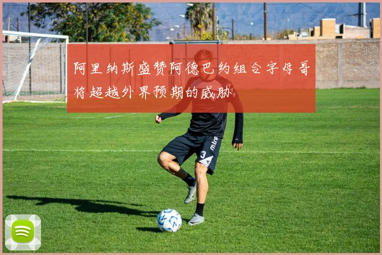 阿里纳斯盛赞阿德巴约组合字母哥将超越外界预期的威胁