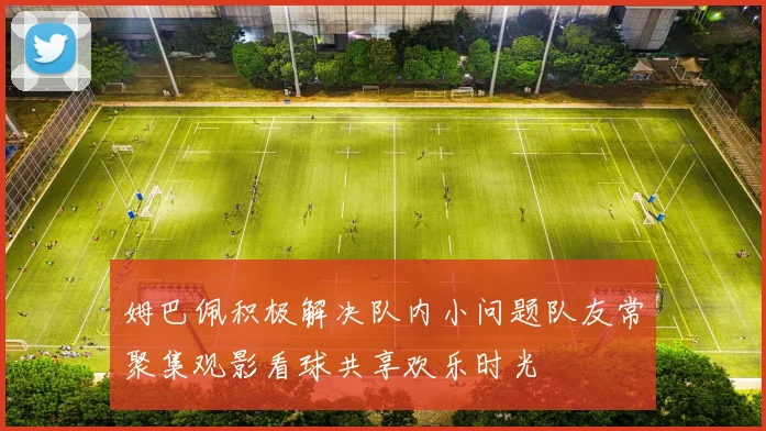 姆巴佩积极解决队内小问题队友常聚集观影看球共享欢乐时光