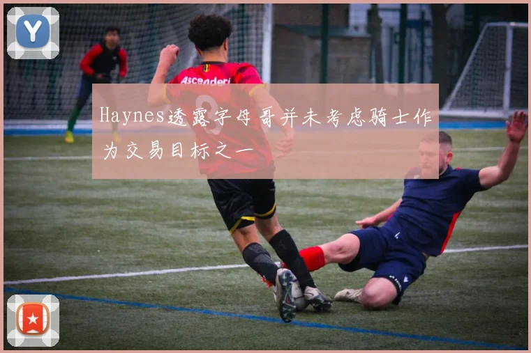 Haynes透露字母哥并未考虑骑士作为交易目标之一