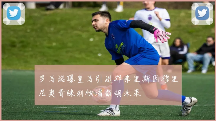 罗马诺曝皇马引进邓弗里斯因穆里尼奥青睐利物浦截胡未果