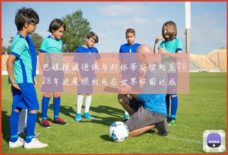 巴媒报道德佩与科林蒂安续约至2028年进展顺利或在世界杯前达成