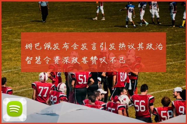 姆巴佩发布会发言引发热议其政治智慧令资深政客赞叹不已