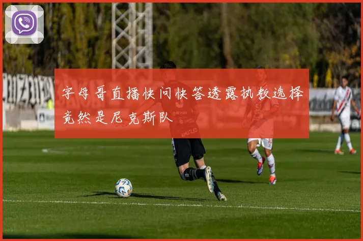 字母哥直播快问快答透露执教选择竟然是尼克斯队