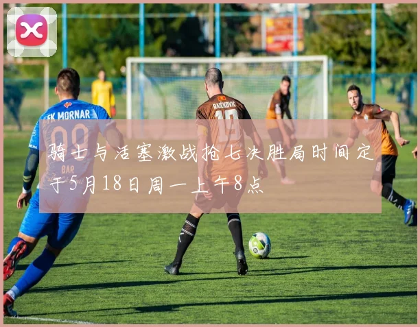 骑士与活塞激战抢七决胜局时间定于5月18日周一上午8点