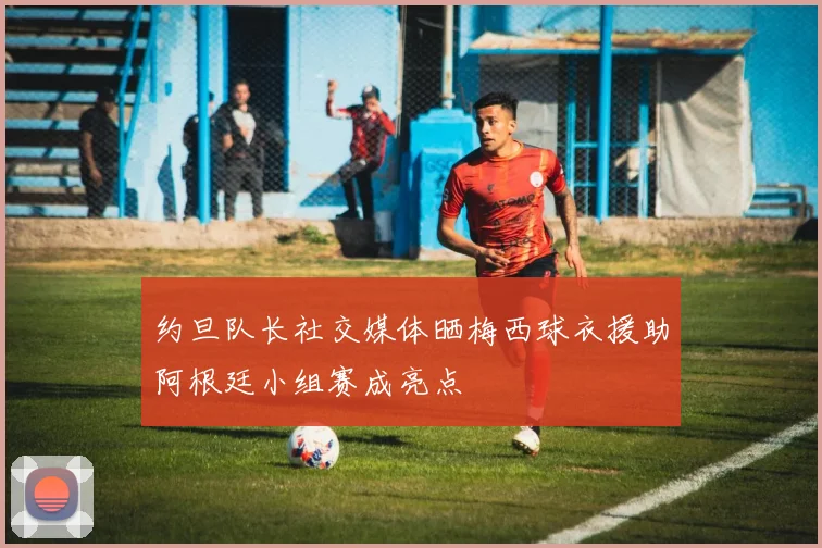 约旦队长社交媒体晒梅西球衣援助阿根廷小组赛成亮点