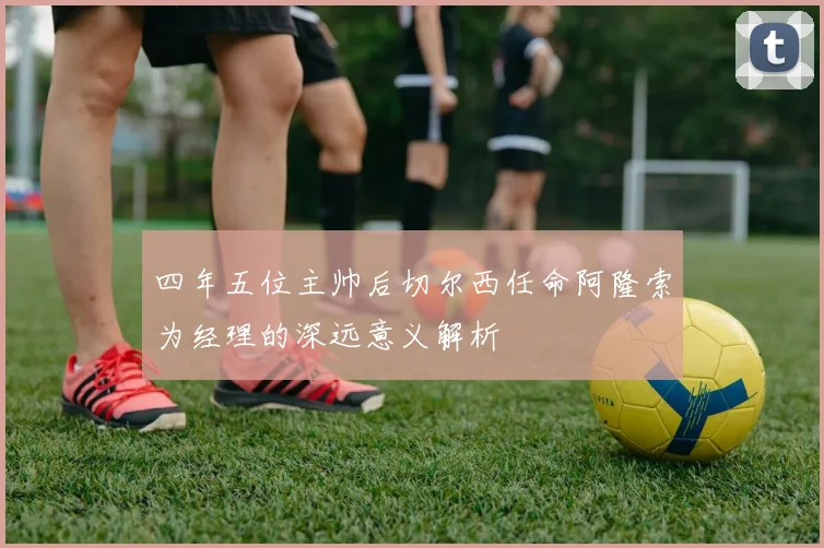 四年五位主帅后切尔西任命阿隆索为经理的深远意义解析