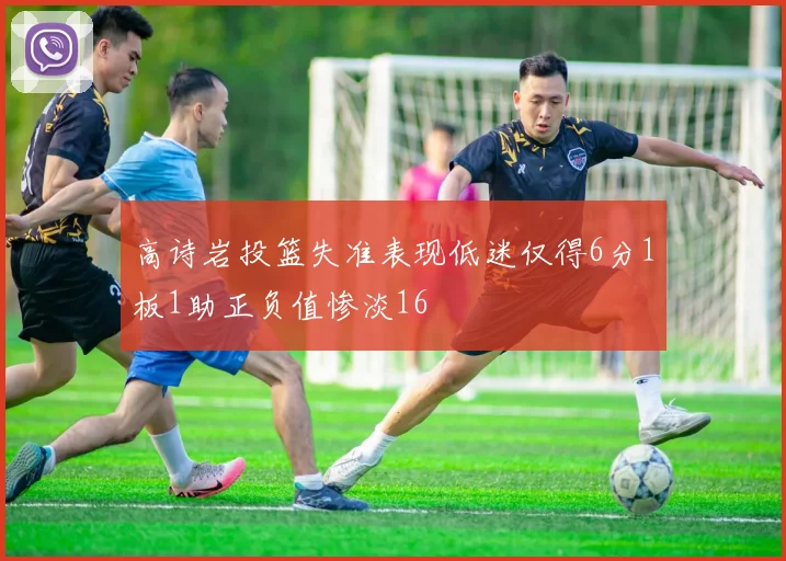 高诗岩投篮失准表现低迷仅得6分1板1助正负值惨淡16