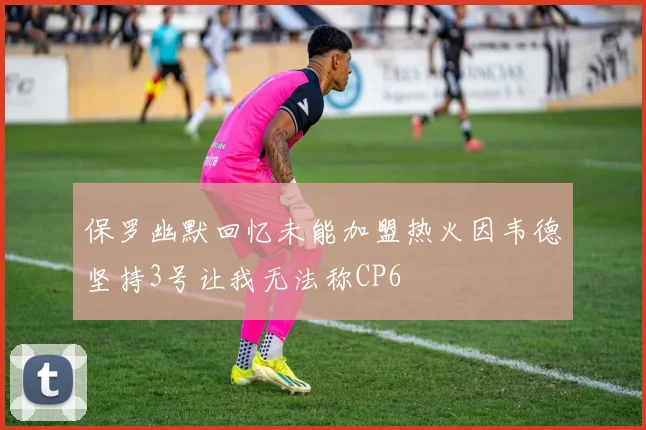 保罗幽默回忆未能加盟热火因韦德坚持3号让我无法称CP6