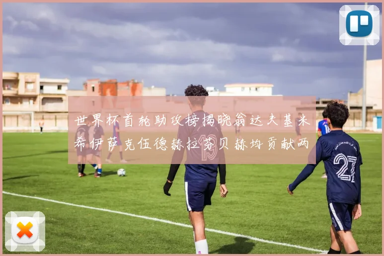 世界杯首轮助攻榜揭晓翁达夫基米希伊萨克伍德赫拉芬贝赫均贡献两次助攻