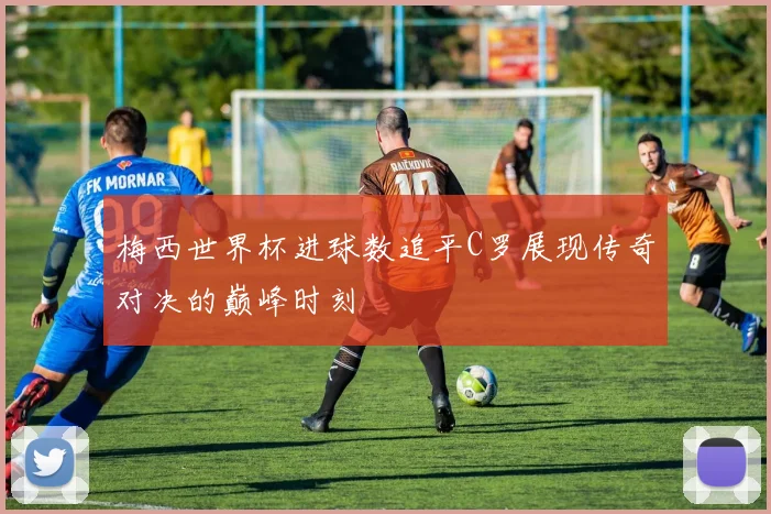 梅西世界杯进球数追平C罗展现传奇对决的巅峰时刻