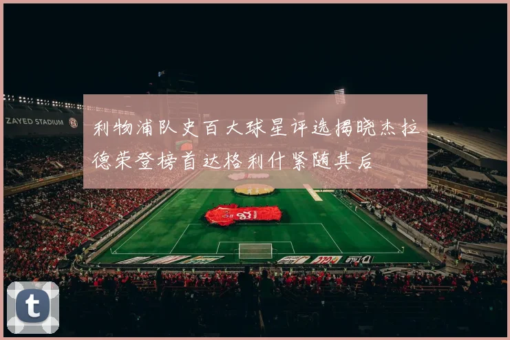 利物浦队史百大球星评选揭晓杰拉德荣登榜首达格利什紧随其后