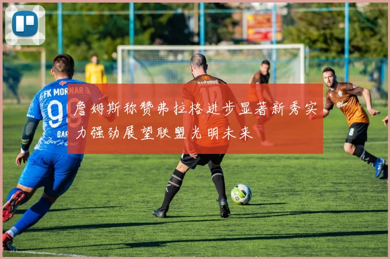 詹姆斯称赞弗拉格进步显著新秀实力强劲展望联盟光明未来