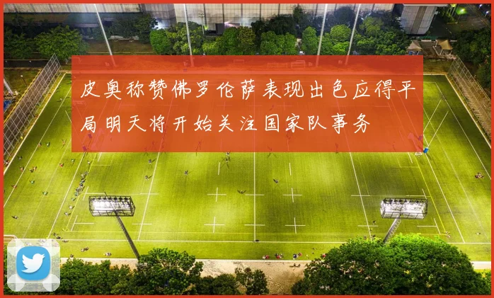 皮奥称赞佛罗伦萨表现出色应得平局明天将开始关注国家队事务