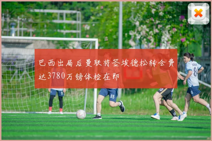 巴西出局后曼联将签埃德松转会费达3780万镑体检在即