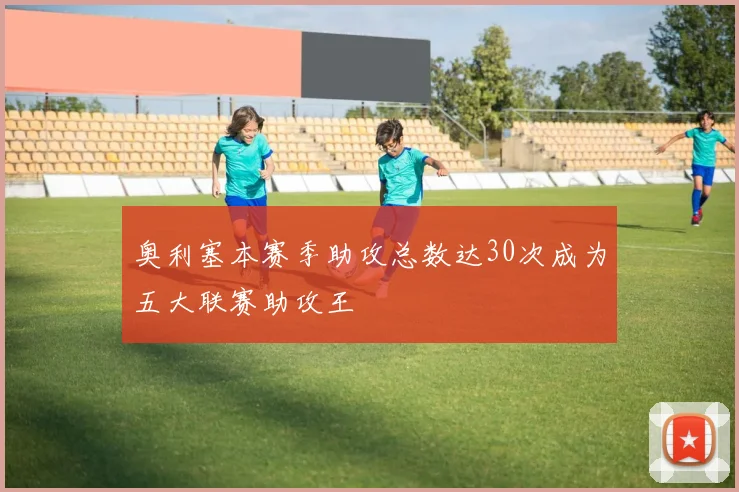 奥利塞本赛季助攻总数达30次成为五大联赛助攻王