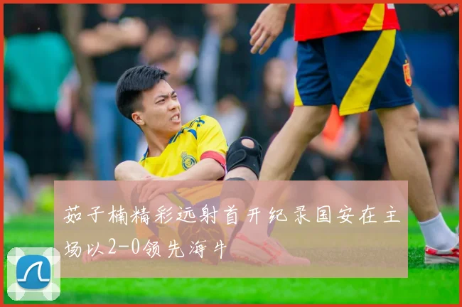 茹子楠精彩远射首开纪录国安在主场以2-0领先海牛