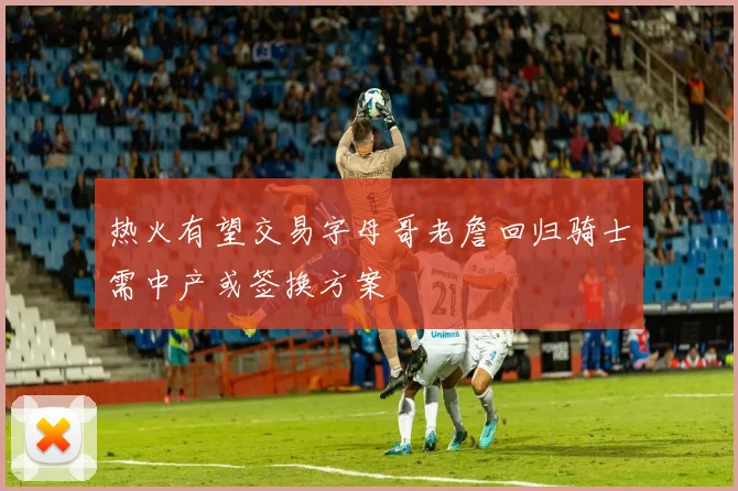 热火有望交易字母哥老詹回归骑士需中产或签换方案