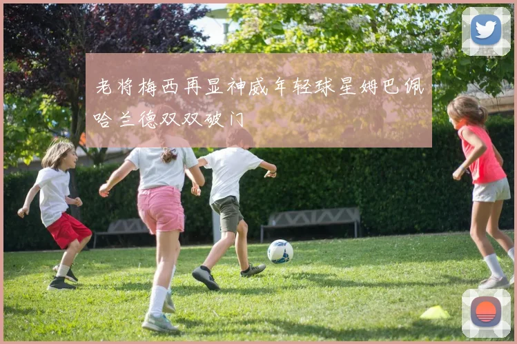 老将梅西再显神威年轻球星姆巴佩哈兰德双双破门