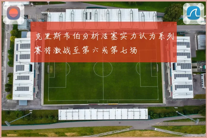 克里斯韦伯分析活塞实力认为系列赛将激战至第六或第七场