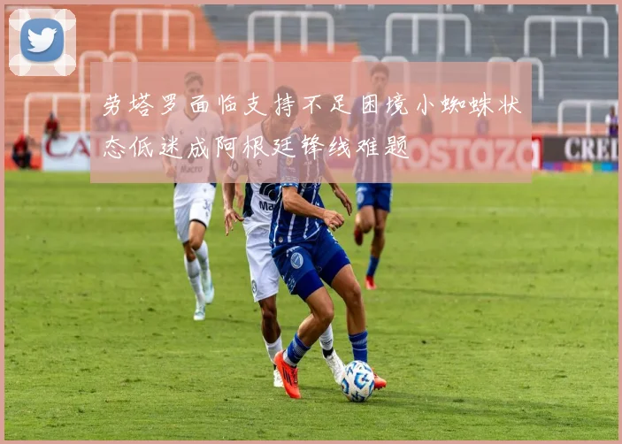 劳塔罗面临支持不足困境小蜘蛛状态低迷成阿根廷锋线难题