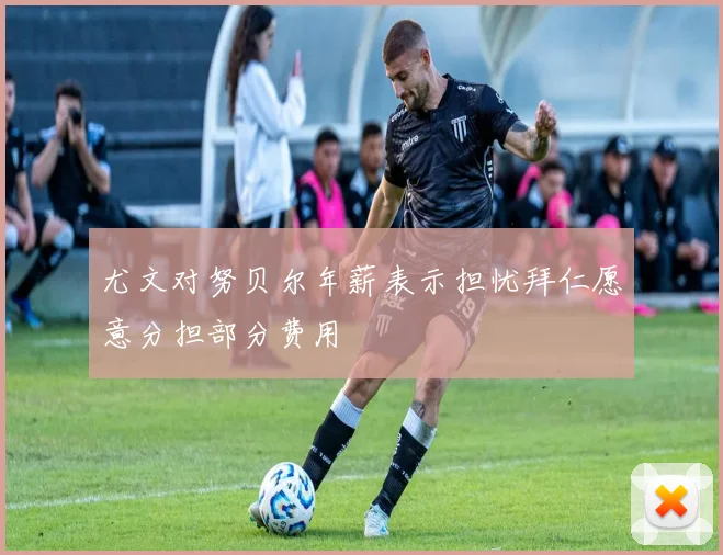 尤文对努贝尔年薪表示担忧拜仁愿意分担部分费用