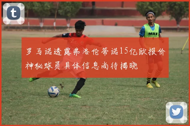 罗马诺透露弗洛伦蒂诺15亿欧报价神秘球员具体信息尚待揭晓