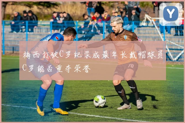梅西打破C罗纪录成最年长戴帽球员C罗能否重夺荣誉