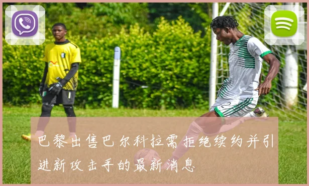 巴黎出售巴尔科拉需拒绝续约并引进新攻击手的最新消息