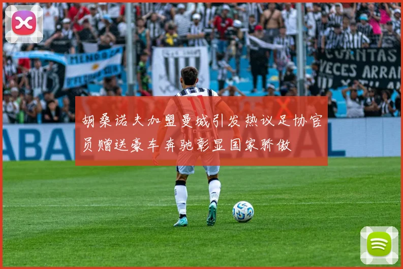 胡桑诺夫加盟曼城引发热议足协官员赠送豪车奔驰彰显国家骄傲