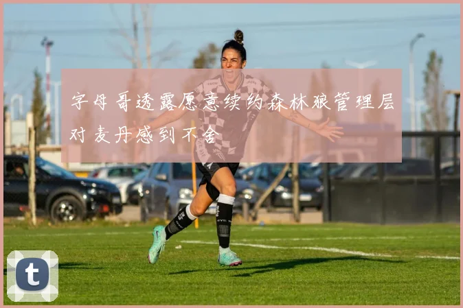 字母哥透露愿意续约森林狼管理层对麦丹感到不舍