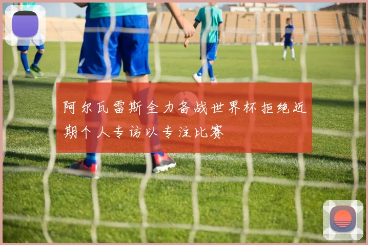 阿尔瓦雷斯全力备战世界杯拒绝近期个人专访以专注比赛