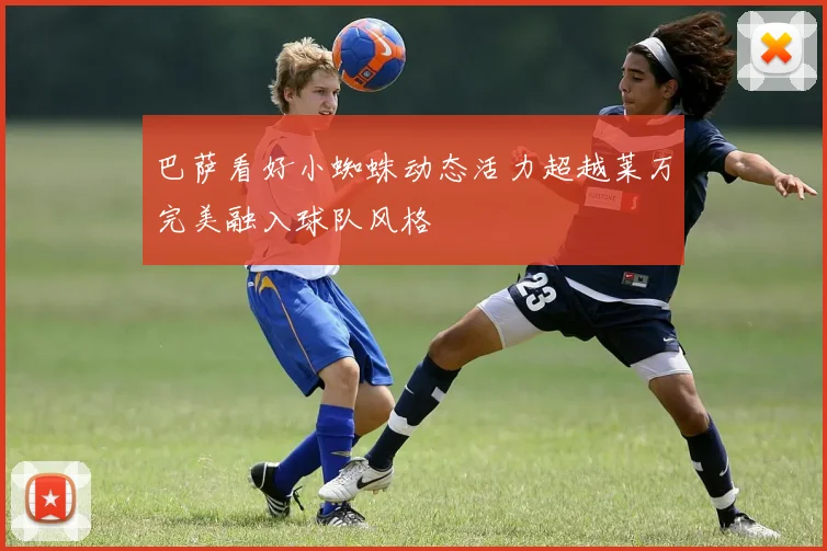 巴萨看好小蜘蛛动态活力超越莱万完美融入球队风格