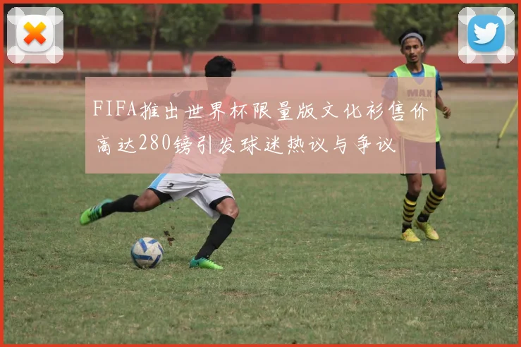 FIFA推出世界杯限量版文化衫售价高达280镑引发球迷热议与争议